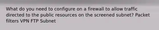 What do you need to configure on a firewall to allow traffic directed to the public resources on the screened subnet? Packet filters VPN FTP Subnet