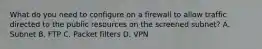 What do you need to configure on a firewall to allow traffic directed to the public resources on the screened subnet? A. Subnet B. FTP C. Packet filters D. VPN