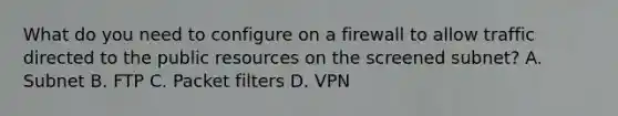 What do you need to configure on a firewall to allow traffic directed to the public resources on the screened subnet? A. Subnet B. FTP C. Packet filters D. VPN