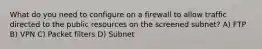 What do you need to configure on a firewall to allow traffic directed to the public resources on the screened subnet? A) FTP B) VPN C) Packet filters D) Subnet