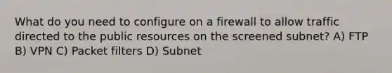 What do you need to configure on a firewall to allow traffic directed to the public resources on the screened subnet? A) FTP B) VPN C) Packet filters D) Subnet