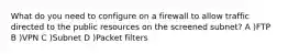 What do you need to configure on a firewall to allow traffic directed to the public resources on the screened subnet? A )FTP B )VPN C )Subnet D )Packet filters