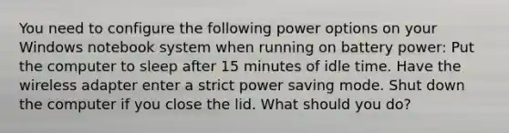 You need to configure the following power options on your Windows notebook system when running on battery power: Put the computer to sleep after 15 minutes of idle time. Have the wireless adapter enter a strict power saving mode. Shut down the computer if you close the lid. What should you do?