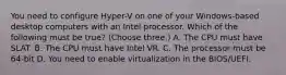 You need to configure Hyper-V on one of your Windows-based desktop computers with an Intel processor. Which of the following must be true? (Choose three.) A. The CPU must have SLAT. B. The CPU must have Intel VR. C. The processor must be 64-bit D. You need to enable virtualization in the BIOS/UEFI.