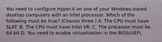 You need to configure Hyper-V on one of your Windows-based desktop computers with an Intel processor. Which of the following must be true? (Choose three.) A. The CPU must have SLAT. B. The CPU must have Intel VR. C. The processor must be 64-bit D. You need to enable virtualization in the BIOS/UEFI.