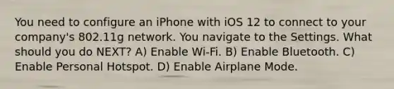 You need to configure an iPhone with iOS 12 to connect to your company's 802.11g network. You navigate to the Settings. What should you do NEXT? A) Enable Wi-Fi. B) Enable Bluetooth. C) Enable Personal Hotspot. D) Enable Airplane Mode.