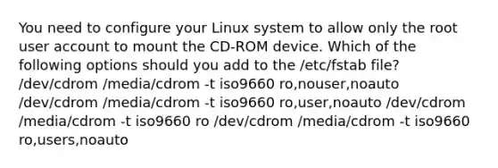 You need to configure your Linux system to allow only the root user account to mount the CD-ROM device. Which of the following options should you add to the /etc/fstab file? /dev/cdrom /media/cdrom -t iso9660 ro,nouser,noauto /dev/cdrom /media/cdrom -t iso9660 ro,user,noauto /dev/cdrom /media/cdrom -t iso9660 ro /dev/cdrom /media/cdrom -t iso9660 ro,users,noauto