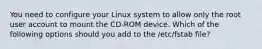 You need to configure your Linux system to allow only the root user account to mount the CD-ROM device. Which of the following options should you add to the /etc/fstab file?