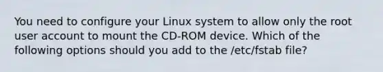 You need to configure your Linux system to allow only the root user account to mount the CD-ROM device. Which of the following options should you add to the /etc/fstab file?