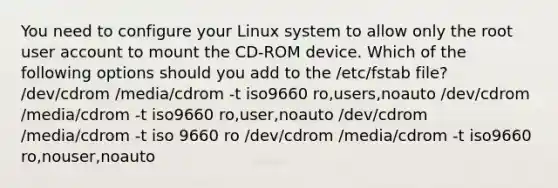 You need to configure your Linux system to allow only the root user account to mount the CD-ROM device. Which of the following options should you add to the /etc/fstab file? /dev/cdrom /media/cdrom -t iso9660 ro,users,noauto /dev/cdrom /media/cdrom -t iso9660 ro,user,noauto /dev/cdrom /media/cdrom -t iso 9660 ro /dev/cdrom /media/cdrom -t iso9660 ro,nouser,noauto