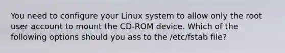 You need to configure your Linux system to allow only the root user account to mount the CD-ROM device. Which of the following options should you ass to the /etc/fstab file?