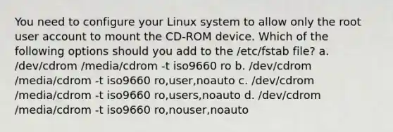 You need to configure your Linux system to allow only the root user account to mount the CD-ROM device. Which of the following options should you add to the /etc/fstab file? a. /dev/cdrom /media/cdrom -t iso9660 ro b. /dev/cdrom /media/cdrom -t iso9660 ro,user,noauto c. /dev/cdrom /media/cdrom -t iso9660 ro,users,noauto d. /dev/cdrom /media/cdrom -t iso9660 ro,nouser,noauto