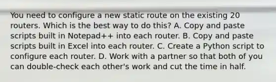 You need to configure a new static route on the existing 20 routers. Which is the best way to do this? A. Copy and paste scripts built in Notepad++ into each router. B. Copy and paste scripts built in Excel into each router. C. Create a Python script to configure each router. D. Work with a partner so that both of you can double-check each other's work and cut the time in half.