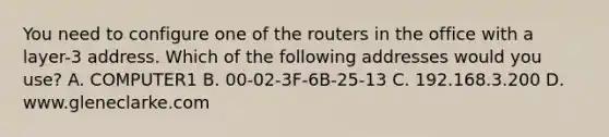 You need to configure one of the routers in the office with a layer-3 address. Which of the following addresses would you use? A. COMPUTER1 B. 00-02-3F-6B-25-13 C. 192.168.3.200 D. www.gleneclarke.com