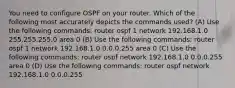 You need to configure OSPF on your router. Which of the following most accurately depicts the commands used? (A) Use the following commands: router ospf 1 network 192.168.1.0 255.255.255.0 area 0 (B) Use the following commands: router ospf 1 network 192.168.1.0 0.0.0.255 area 0 (C) Use the following commands: router ospf network 192.168.1.0 0.0.0.255 area 0 (D) Use the following commands: router ospf network 192.168.1.0 0.0.0.255