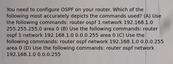 You need to configure OSPF on your router. Which of the following most accurately depicts the commands used? (A) Use the following commands: router ospf 1 network 192.168.1.0 255.255.255.0 area 0 (B) Use the following commands: router ospf 1 network 192.168.1.0 0.0.0.255 area 0 (C) Use the following commands: router ospf network 192.168.1.0 0.0.0.255 area 0 (D) Use the following commands: router ospf network 192.168.1.0 0.0.0.255