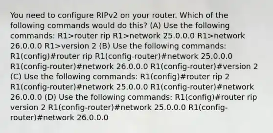 You need to configure RIPv2 on your router. Which of the following commands would do this? (A) Use the following commands: R1>router rip R1>network 25.0.0.0 R1>network 26.0.0.0 R1>version 2 (B) Use the following commands: R1(config)#router rip R1(config-router)#network 25.0.0.0 R1(config-router)#network 26.0.0.0 R1(config-router)#version 2 (C) Use the following commands: R1(config)#router rip 2 R1(config-router)#network 25.0.0.0 R1(config-router)#network 26.0.0.0 (D) Use the following commands: R1(config)#router rip version 2 R1(config-router)#network 25.0.0.0 R1(config-router)#network 26.0.0.0