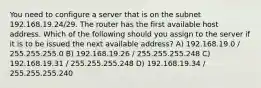 You need to configure a server that is on the subnet 192.168.19.24/29. The router has the first available host address. Which of the following should you assign to the server if it is to be issued the next available address? A) 192.168.19.0 / 255.255.255.0 B) 192.168.19.26 / 255.255.255.248 C) 192.168.19.31 / 255.255.255.248 D) 192.168.19.34 / 255.255.255.240