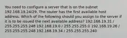 You need to configure a server that is on the subnet 192.168.19.24/29. The router has the first available host address. Which of the following should you assign to the server if it is to be issued the next available address? 192.168.19.31 / 255.255.255.248 192.168.19.0 / 255.255.255.0 192.168.19.26 / 255.255.255.248 192.168.19.34 / 255.255.255.240