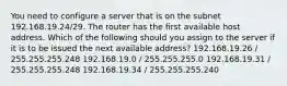 You need to configure a server that is on the subnet 192.168.19.24/29. The router has the first available host address. Which of the following should you assign to the server if it is to be issued the next available address? 192.168.19.26 / 255.255.255.248 192.168.19.0 / 255.255.255.0 192.168.19.31 / 255.255.255.248 192.168.19.34 / 255.255.255.240