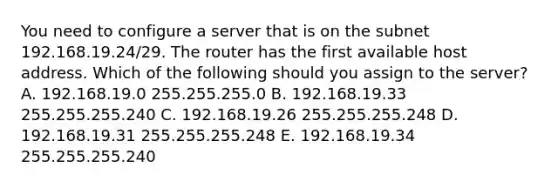 You need to configure a server that is on the subnet 192.168.19.24/29. The router has the first available host address. Which of the following should you assign to the server? A. 192.168.19.0 255.255.255.0 B. 192.168.19.33 255.255.255.240 C. 192.168.19.26 255.255.255.248 D. 192.168.19.31 255.255.255.248 E. 192.168.19.34 255.255.255.240