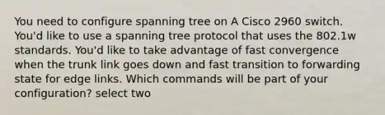 You need to configure spanning tree on A Cisco 2960 switch. You'd like to use a spanning tree protocol that uses the 802.1w standards. You'd like to take advantage of fast convergence when the trunk link goes down and fast transition to forwarding state for edge links. Which commands will be part of your configuration? select two