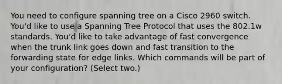 You need to configure spanning tree on a Cisco 2960 switch. You'd like to use a Spanning Tree Protocol that uses the 802.1w standards. You'd like to take advantage of fast convergence when the trunk link goes down and fast transition to the forwarding state for edge links. Which commands will be part of your configuration? (Select two.)