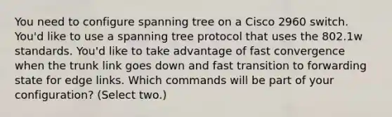 You need to configure spanning tree on a Cisco 2960 switch. You'd like to use a spanning tree protocol that uses the 802.1w standards. You'd like to take advantage of fast convergence when the trunk link goes down and fast transition to forwarding state for edge links. Which commands will be part of your configuration? (Select two.)