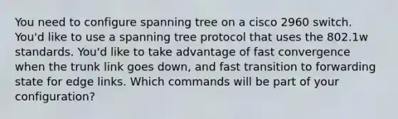 You need to configure spanning tree on a cisco 2960 switch. You'd like to use a spanning tree protocol that uses the 802.1w standards. You'd like to take advantage of fast convergence when the trunk link goes down, and fast transition to forwarding state for edge links. Which commands will be part of your configuration?