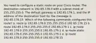 You need to configure a static route on your Cisco router. The destination network is 192.65.178.0 with a subnet mask of 255.255.255.0. The default gateway is 192.65.179.1, and the IP address of the destination host for the message is 192.65.178.15. Which of the following commands configures this route? a. route ip 192.65.178.0 255.255.255.0 192.65.178.15 b. route 192.65.178.0 255.255.255.0 192.65.179.1 c. ip route 192.65.178.0 255.255.255.0 192.65.179.1 d. ip route static 192.65.178.0 255.255.255.0 192.65.179.1 e. ip route 192.65.178.0 255.255.255.0 192.65.178.15