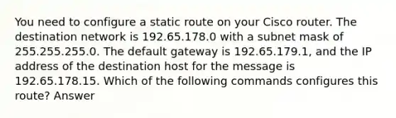 You need to configure a static route on your Cisco router. The destination network is 192.65.178.0 with a subnet mask of 255.255.255.0. The default gateway is 192.65.179.1, and the IP address of the destination host for the message is 192.65.178.15. Which of the following commands configures this route? Answer