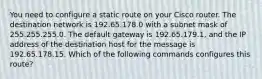 You need to configure a static route on your Cisco router. The destination network is 192.65.178.0 with a subnet mask of 255.255.255.0. The default gateway is 192.65.179.1, and the IP address of the destination host for the message is 192.65.178.15. Which of the following commands configures this route?