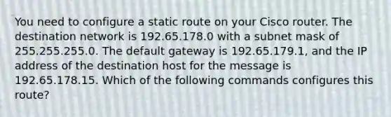 You need to configure a static route on your Cisco router. The destination network is 192.65.178.0 with a subnet mask of 255.255.255.0. The default gateway is 192.65.179.1, and the IP address of the destination host for the message is 192.65.178.15. Which of the following commands configures this route?