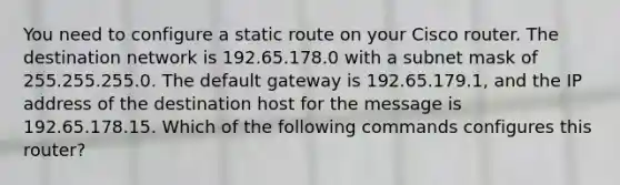 You need to configure a static route on your Cisco router. The destination network is 192.65.178.0 with a subnet mask of 255.255.255.0. The default gateway is 192.65.179.1, and the IP address of the destination host for the message is 192.65.178.15. Which of the following commands configures this router?