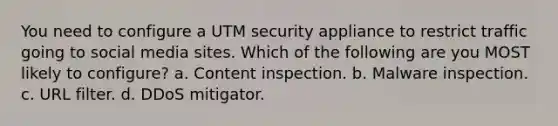 You need to configure a UTM security appliance to restrict traffic going to social media sites. Which of the following are you MOST likely to configure? a. Content inspection. b. Malware inspection. c. URL filter. d. DDoS mitigator.