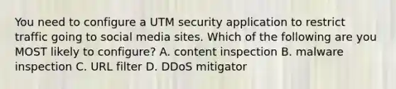 You need to configure a UTM security application to restrict traffic going to social media sites. Which of the following are you MOST likely to configure? A. content inspection B. malware inspection C. URL filter D. DDoS mitigator