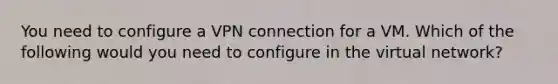 You need to configure a VPN connection for a VM. Which of the following would you need to configure in the virtual network?