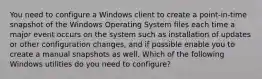 You need to configure a Windows client to create a point-in-time snapshot of the Windows Operating System files each time a major event occurs on the system such as installation of updates or other configuration changes, and if possible enable you to create a manual snapshots as well. Which of the following Windows utilities do you need to configure?