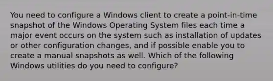 You need to configure a Windows client to create a point-in-time snapshot of the Windows Operating System files each time a major event occurs on the system such as installation of updates or other configuration changes, and if possible enable you to create a manual snapshots as well. Which of the following Windows utilities do you need to configure?