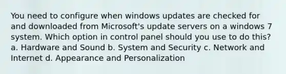 You need to configure when windows updates are checked for and downloaded from Microsoft's update servers on a windows 7 system. Which option in control panel should you use to do this? a. Hardware and Sound b. System and Security c. Network and Internet d. Appearance and Personalization