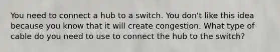 You need to connect a hub to a switch. You don't like this idea because you know that it will create congestion. What type of cable do you need to use to connect the hub to the switch?