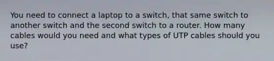 You need to connect a laptop to a switch, that same switch to another switch and the second switch to a router. How many cables would you need and what types of UTP cables should you use?