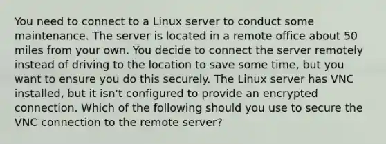 You need to connect to a Linux server to conduct some maintenance. The server is located in a remote office about 50 miles from your own. You decide to connect the server remotely instead of driving to the location to save some time, but you want to ensure you do this securely. The Linux server has VNC installed, but it isn't configured to provide an encrypted connection. Which of the following should you use to secure the VNC connection to the remote server?