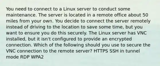 You need to connect to a Linux server to conduct some maintenance. The server is located in a remote office about 50 miles from your own. You decide to connect the server remotely instead of driving to the location to save some time, but you want to ensure you do this securely. The Linux server has VNC installed, but it isn't configured to provide an encrypted connection. Which of the following should you use to secure the VNC connection to the remote server? HTTPS SSH in tunnel mode RDP WPA2