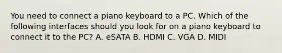 You need to connect a piano keyboard to a PC. Which of the following interfaces should you look for on a piano keyboard to connect it to the PC? A. eSATA B. HDMI C. VGA D. MIDI