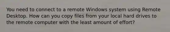 You need to connect to a remote Windows system using Remote Desktop. How can you copy files from your local hard drives to the remote computer with the least amount of effort?