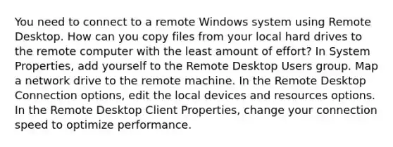 You need to connect to a remote Windows system using Remote Desktop. How can you copy files from your local hard drives to the remote computer with the least amount of effort? In System Properties, add yourself to the Remote Desktop Users group. Map a network drive to the remote machine. In the Remote Desktop Connection options, edit the local devices and resources options. In the Remote Desktop Client Properties, change your connection speed to optimize performance.