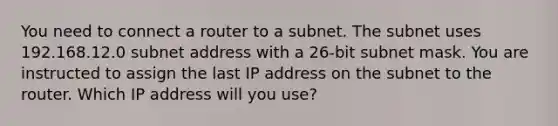 You need to connect a router to a subnet. The subnet uses 192.168.12.0 subnet address with a 26-bit subnet mask. You are instructed to assign the last IP address on the subnet to the router. Which IP address will you use?