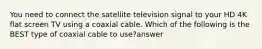 You need to connect the satellite television signal to your HD 4K flat screen TV using a coaxial cable. Which of the following is the BEST type of coaxial cable to use?answer