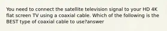 You need to connect the satellite television signal to your HD 4K flat screen TV using a coaxial cable. Which of the following is the BEST type of coaxial cable to use?answer